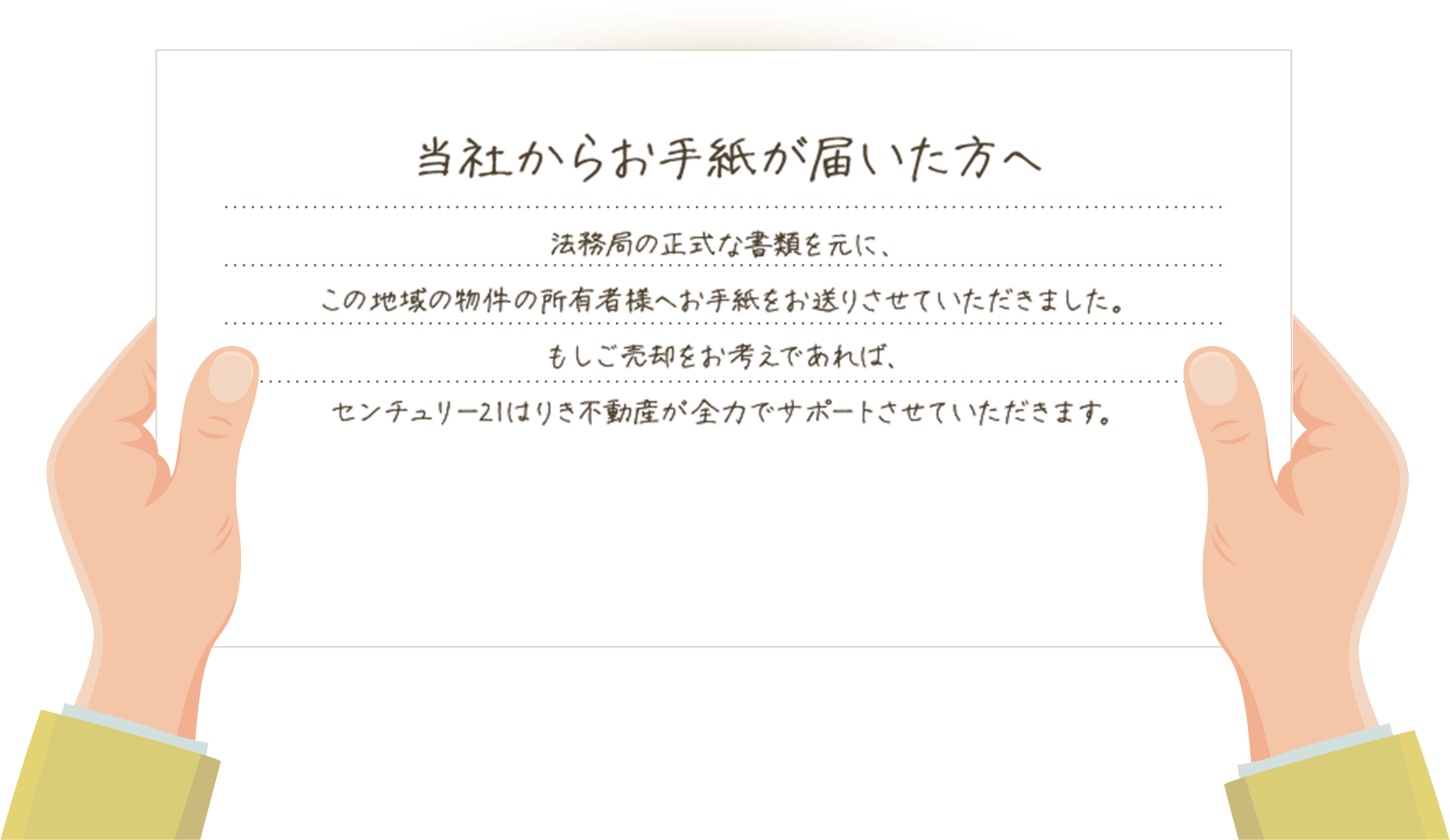 当社からお手紙が届いた方へ 法務局の正式な書類を元に、この地域の物件の所有者様へお手紙をお送りさせていただきました。もしご売却をお考えであれば、センチュリー21はりき不動産が全力でサポートさせていただきます。