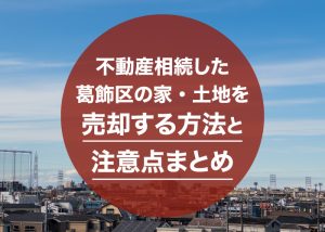 不動産相続した葛飾区の家・土地を売却する方法と注意点まとめ