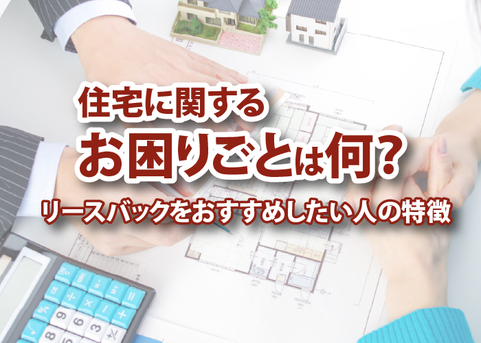 住宅に関するお困りごとは何?リースバックをおすすめしたい人の特徴