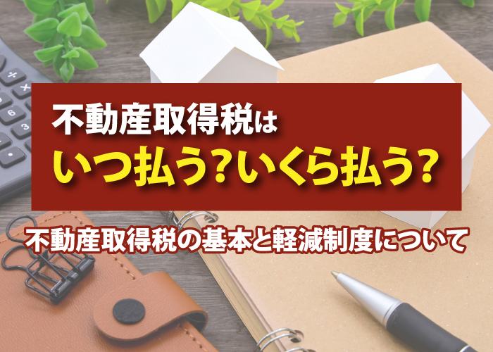 不動産取得税はいつ払う？いくら払う？不動産取得税の基本と軽減制度について