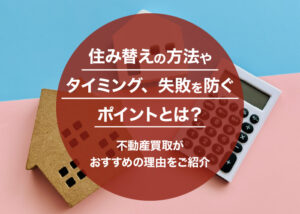 住み替えの方法やタイミング、失敗を防ぐポイントとは？不動産買取がおすすめの理由をご紹介